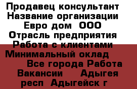 Продавец-консультант › Название организации ­ Евро-дом, ООО › Отрасль предприятия ­ Работа с клиентами › Минимальный оклад ­ 30 000 - Все города Работа » Вакансии   . Адыгея респ.,Адыгейск г.